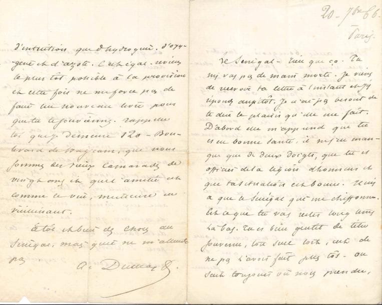 Alexandre DUMAS fils (1824-1895). 2 L.A.S., 1866 et s.d. ; 5 pages et demie in-8.
   Paris 20 septembre 1866. Il a reçu la lettre de son ami du Sénégal : « Il n’y a que le Sénégal qui me chiffonne. Est-ce que tu vas rester longtemps là-bas. […] On sait toujours où nous prendre, nous autres bourgeois, tandis que vous qu’il faut aller chercher entre deux coups de canon, on ne sait jamais où vous êtes ni si vous êtes. Ce qui m’étonne encore plus que de te voir au Sénégal, c’est d’y voir Clémenceau [son roman L’Affaire Clémenceau]. Cela me donne du Sénégal une meilleure opinion, mais enfin je ne m’attendais pas à ce succès. Je suis très heureux que ce livre t’ait plu. […] C’est écrit pour les parisiens, pour ceux qui savent ce que c’est qu’une femme et qui ne l’oublient plus même dans le Fouta Djalo. Il y a cela de bon avec les parisiens, c’est qu’ils emportent la patrie à la semelle de leurs souliers […] Ils ont avec eux comme une provision de cet air qu’on ne respire que de la barrière de l’Etoile à la porte St Denis et qui contient autant de finesse, d’esprit et d’intuition que d’hydrogène, d’oxygène et d’azote »… S.d. « Votre jeune protégée n’a pas passé. J’ai fait tout ce que j’ai pu […]. Entre nous, son concours n’a pas été bon »…