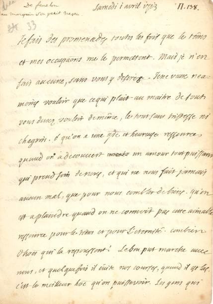 François de Salignac de La Mothe FÉNELON (1651-1715). L.A., [Cambrai] samedi 1er avril 1713, à son petit-neveu Gabriel-Jacques de Salignac, marquis de Fénelon (« Fanfan ») à Paris ; 2 pages in-8, adresse avec marque postale et restes de cachet de cire rouge. 
   Belle lettre familiale à son cher Fanfan. « Je fais des promenades toutes les fois que le tems et mes occupations me le permettent. Mais je n’en fais aucune, sans vous y désirer. Je ne veux néanmoins vouloir que ce qui plaît au maître de tout. Vous devez vouloir de même, le tout sans tristesse ni chagrin. Ô qu’on a une grande et heureuse ressource, quand on a decouvert un amour tout puissant qui prend soin de nous, et qui ne nous fait jamais aucun mal, que pour nous combler de biens. Qu’on est à plaindre quand on ne connoit pas cette aimable ressource pour le tems et pour l’éternité. Combien d’hommes qui la repoussent !  Le bon Put [Dupuy] marche avec nous, et quelquefois il évite nos courses, quand il est las. C’est le meilleur homme qu’on puisse voir »… Il évoque la blessure à la jambe de son petit-neveu (blessé à Landrecies) : « J’attends la fin de vos operations pour me soulager dans la pensée que vous serez alors enfin un peu soulagé. Il faut aller patiemment jusqu’au dernier fonds du mal, et ne hazarder rien sur la guerison radicale. Mais il ne faut pas se presser. Il faut laisser des tems de respiration pour appaiser la douleur. Vous estes en bonnes mains. Les invisibles sont encore meilleurs que celles qu’on voit »… Il envoie ses pensées à sa nièce malade [Mme de Chevry], « qui nous écrit des lettres dont je suis bien attendri »…
   Correspondance, t. XVI, p. 149.