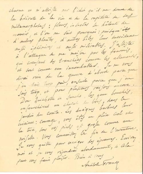 Anatole FRANCE (1844-1924). L.A.S., La Béchellerie 29 juin [1915], à un ami ; 2 pages et quart petit in-4 à son adresse (fente au pli réparée).
   Il est heureux de savoir son ami sain et sauf… « Moi aussi, mon cher ami, je me divertis (entendez le mot dans son vrai sens) avec des reliques du passé et de vieux récits ». Il séjourne en Touraine dans une vieille maison « et je me promène avec la douce Emma dans mon jardin qui me charme et m’attriste par l’idée qu’il me donne de la brièveté de la vie et de la rapidité de ses métamorphoses : fleurs, insectes se hâtent de mourir, et l’on ne sait pourquoi : puisque d’autres plantes, d’autres bêtes leur succèdent aussi éphémères et aussi misérables. J’assiste à l’attaque de ma maison par les fourmis, qui creusent des tranchées comme les Allemands, et sont comme eux innombrables. Je ne vous dirai rien de la guerre d’abord parce que j’en sais trop peu, ensuite parce que j’en sais trop, et pour plusieurs raisons encore. Don Quichotte et Sancho, les yeux bouchés, enfourchèrent un cheval de bois, dans le jardin du Comte. Les duègnes barbues leur criaient : courage, vous êtes en plein ciel et la terre, sous vos pieds, est grosse comme une noisette. Vous connaissez la fin de l’aventure »…