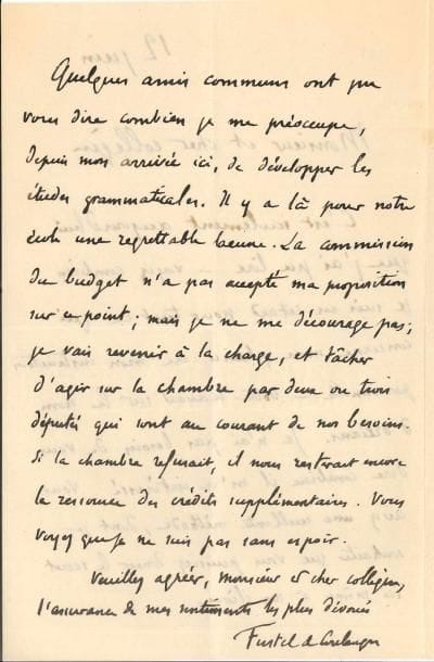 Denis FUSTEL DE COULANGES (1830-1889) historien. L.A.S., [Paris] 12 juin [1881], à Anatole Bailly, professeur au lycée d’Orléans ; 2 pages in-8, enveloppe.
   À son collègue helléniste. Son travail sur le nom d’Orléans l’a intéressé : « Vous avez une excellente méthode, dont je souhaite que vous puissiez donner le secret ici même à nos élèves. Quelques amis communs ont pu vous dire combien je me préoccupe, depuis mon arrivée ici, de développer les études grammaticales. Il y a là pour notre école une regrettable lacune. La commission du budget n’a pas accepté ma proposition sur ce point ; mais je ne me décourage pas ; je vais revenir à la charge, et tâcher d’agir sur la Chambre par deux ou trois députés »…
   On joint une L.A.S. de Gaston Maspéro à l’abbé François-Edmond Desnoyers, directeur du Musée historique de l’Orléanais, 15 novembre 1887.