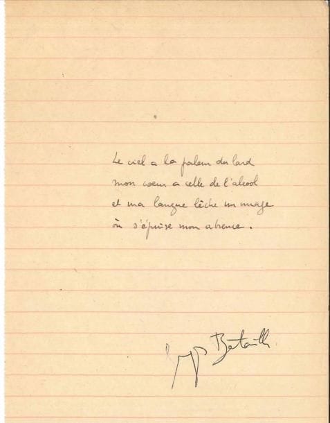 Georges BATAILLE (1897-1962). Poème autographe signé ; 1 page in-12.
   Rare poème surréaliste de 4 vers :
                                  « Le ciel a la pâleur du lard
                                     Mon cœur a celle de l’alcool
                                     Et ma langue lèche un nuage
                                     Où s’épuise mon absence ».