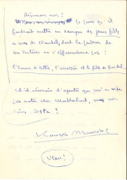François MAURIAC. L.A.S., Vichy [1938 ?], à un confrère ; 3 pages in-8 à en-tête du Pavillon Sévigné.
   Réponse à une enquête. « Un écrivain n’a pas seulement le droit, il a le devoir de ne rien écrire qui ne soit vrai ; et tout bon écrivain ne peut que rendre au public ce que le public lui a prêté. Mais avec ces éléments reçus du dehors et incorporés à son être le plus profond, il recompose, il recrée des personnages qui n’appartiennent qu’à lui et dans lesquels personne n’a le droit de se reconnaître ». Quant au cas de Montherlant : « Ce grand écrivain ne s’exprime vraiment que dans le cynisme. Le cynisme est une sincérité au premier degré. Ce qu’il y a de curieux dans Les Jeunes filles, c’est le contraste entre ce que Montherlant nous livre de lui-même […] et toutes les habiletés auxquelles il a recours pour brouiller les pistes ». Il propose en exergue des Jeunes filles ce vers de Claudel : « l’homme de lettres, l’assassin et la fille de bordel. Est-il nécessaire d’ajouter que ceci ne vise pas notre cher Montherlant, mais son héros Costa ? »…
   On joint une L.S. relative à une prise de parole publique, 27 août 1935.