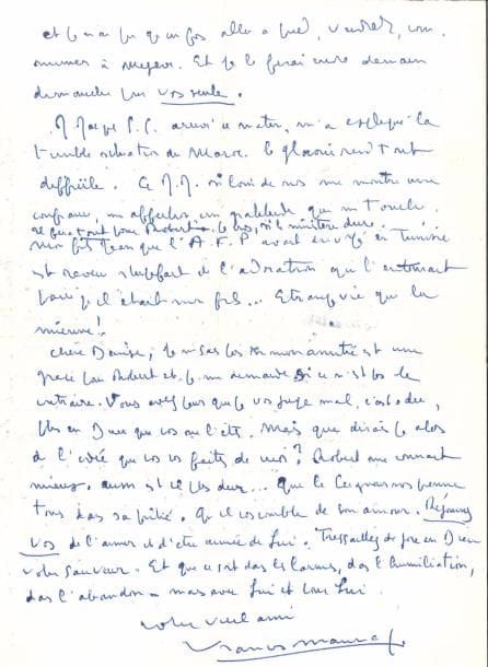 François MAURIAC. L.A.S., Megève 7 août [1954], à Denise Barrat ; 2 pages petit in-4.
   « Le BA ba de l’immolation des agneaux (et vous êtes un agneau) c’est de n’être pas compris, même des êtres qui les aiment le plus et qui sont le plus près de Dieu. Voilà ce que je voulais vous dire. Oui, il reste tout : c’est-à-dire la sainte Hostie… […] le vieil homme que je suis qui cache, sous tant de pétulance, une tentation de désespoir, à certaines heures, qui l’effraie lui-même, aimerait se coucher lui aussi comme un vieux chien crotté par toutes les boues de tous les chemins, aux pieds du Seigneur que vous avez dans votre maison. Chère Denise, il n’y a pas d’autre bonheur en ce monde que d’avoir un cœur capable de le connaître et de l’aimer »… Jean-Jacques Servan-Schreiber lui a expliqué la terrible situation du Maroc : « Le Glaoui rend tout difficile. Ce Jean-Jacques, si loin de nous, me montre une confiance, une affection, une gratitude qui me touchent. Il fera tout pour Robert [Barrat], je crois, si le ministère dure. Mon fils Jean, que l’E.F.P. avait envoyé en Tunisie, est revenu stupéfait de l’adoration qui l’entourait parce qu’il était mon fils… Étrange vie que la mienne ! Chère Denise, je ne sais si mon amitié est une grâce pour Robert et je me demande si ce n’est pas le contraire. Vous avez peur que je vous juge mal, c’est-à-dire plus en Dieu que vous ne l’êtes. Mais que dirais-je alors de l’idée que vous vous faites de moi ? »… Lettres d’une vie (n° 314).