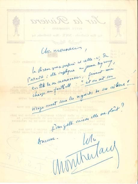 Henry de MONTHERLANT (1896-1972). 9 L.A.S., 2 L.S. et une carte de visite, 1925-1964, à Léon Treich ; 16 pages formats divers.
   Décembre 1925. Réponse à une enquête sur la phrase préférée de son œuvre : une citation tirée du Paradis : « elle s’applique au jeune Peyrony, en tête de ses camarades, faisant une charge au football : …“et on voit son visage muet sous les regards de ses ailiers” – Pour quelle raison elle me plaît ? Aucune »… Alger 3-11-1932, au sujet du journal L’Ordre : « Croyez que le calice d’amertume qu’apporte le journal, chaque matin, à un patriote français, est adouci quand il s’agit de L’Ordre, par tout ce qu’on y trouve d’intelligence et de jugement : on se dit que tout n’est pas perdu »… 1-12-1932. Demande de publier dans L’Ordre des bonnes feuilles : « La grande brièveté du texte que j’ai choisi me semble plaider en sa faveur. Et où exprimer les idées qu’il contient […] sinon chez vous ? »… Le livre paraîtra bientôt. Il accepterait de donner une conférence au Comité Paris-Nancy sur Le Sport et la Guerre, mais pose ses conditions … 27 novembre 1938. Il demande d’annoncer une conférence sur la France de 1938… 9 août 1939. Il demande de publier un article de Mlle Zehrfuss à propos d’une conférence d’Abetz qu’il a présidé, et « qui rétablit quelle fut réellement mon intention en faisant ce laïus à France-Allemagne [...] des échos dont un venimeux (à Je suis partout) ont paru là-dessus ». Il a terminé la série des Jeunes Filles, et il est à présent libre pour proposer des articles… 16-11-1964, sur sa pièce Le Cardinal d’Espagne : « Depuis une quarantaine d’années, mon nom est revenu bien souvent sous votre plume. […] Puisque vous avez écouté ma présentation, vous n’ignorez pas que Le Cardinal n’a pas plu beaucoup au dictateur d’outre-Pyrénées […] Mais le pouvoir est toujours à peu près le même, et j’aurais pu prêter à Cisneros des mots de César ou de Napoléon ; je lui en ai d’ailleurs prêté un qui est de Richelieu : “Je ne dors pas afin que mon 