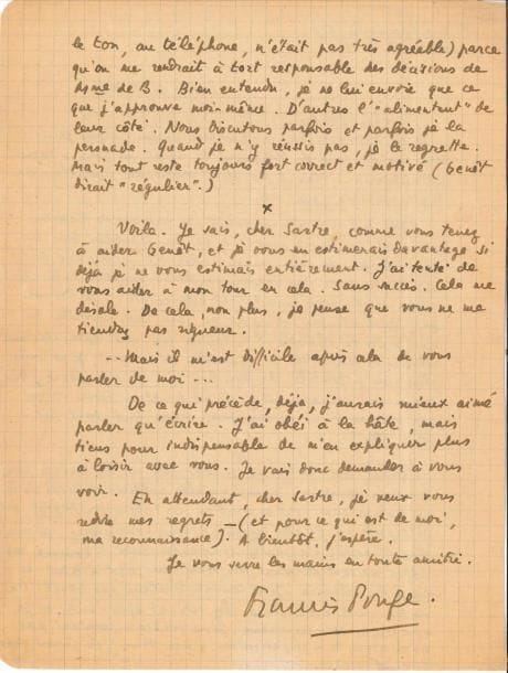 Francis PONGE (1889-1988). L.A.S., Paris 16 mai [1950], à Jean-Paul Sartre ; 2 pages in-4 sur papier quadrillé.
   « Je me trouvais bien embarrassé depuis quelques jours. Voici qu’un coup de téléphone de Genêt me force à secouer cet embarras… mais il me faut commencer peut-être par le plus pénible pour moi. Après de longs atermoiements, la princesse de Bassiano m’a écrit qu’elle ne pouvait se décider à publier dans sa revue [Botteghe oscure] la fin de votre roman. Elle dit qu’elle s’est fait une règle de ne rien donner qui doive paraître ailleurs moins de six mois ensuite. […] Comme ceci vient après plusieurs relances et tentatives de persuasion de ma part, je ne puis plus rien. Inutile de vous dire que je suis navré […]. Après tout, tant pis pour elle ! Quant aux textes de Genêt, elle me les renvoie par le même courrier, disant qu’elle publiera aussitôt de lui un Bateau Ivre, s’il en écrit un… ? Question de goût, ici, je suppose… […]. Bien entendu, je ne lui envoie que ce que j’approuve moi-même. D’autres l’alimentent de leur côté. Nous discutons parfois et parfois je la persuade. Quand je n’y réussis pas, je le regrette. Mais tout reste toujours fort correct et motivé (Genêt dirait régulier). Voilà. Je sais, cher Sartre, comme vous tenez à aider Genêt […]. J’ai tenté de vous aider à mon tour en cela. Sans succès »… 
   On joint une L.A.S. à Goldschmidt, le priant de souscrire à son ouvrage Le Soleil placé en abîme illustré par Jacques Hérold (4 décembre 1954).
