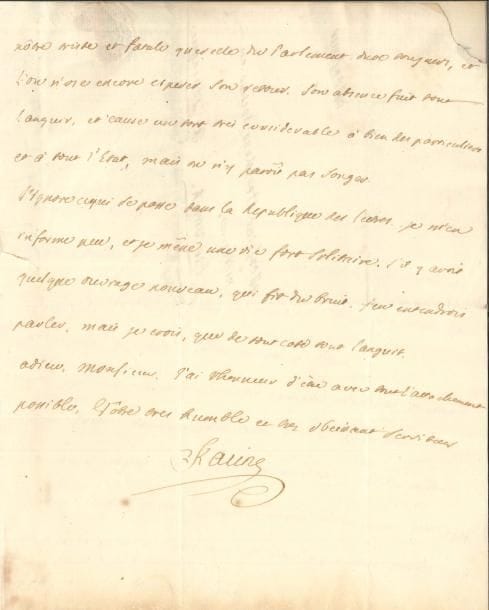 Louis RACINE (1692-1763) poète, fils de Jean Racine. L.A.S., 27 mai 1754, à M. Heerkens, docteur en médecine à Groningue en Hollande ; 3 pages in-4, adresse avec cachet de cire rouge aux armes (déchirure par bris).
   Belle lettre sur Voltaire.
   « Vous avez grand tort, Monsieur, de me reprocher ma paresse à écrire. Sitôt que j’eus reçu les oignons de fleurs, que votre ami me remit dans le mois de Janvier, je vous écrivis le lendemain, et je vous mandois […] que j’avois voulu remettre à cet ami, le prix de ces oignons, et qu’il n’avoit pas voulu le recevoir »… Il félicite Heerkens de travailler tantôt comme médecin, tantôt comme poète : « Apollon étoit aussi le dieu de la medecine. Je lirai avec plaisir vos Questiones medicas. J’ai lu votre dernière Epître, mais je vous avouerai sincerement que j’ai bien de la peine à l’entendre. Si vous n’y prenez garde, vous prendrez le style de Perse ». Il regrette le départ de La Haye de M. La Fontaine, petit-fils du fabuliste, et secrétaire de l’ambassadeur : « Un mouvement de jalousie en a été, dit-on, la cause, en cela bien différent de son illustre grand-père, qui ne connut jamais cette maladie. […] L’ouvrage de Voltaire sur le Roi de Prusse, n’est point encore connu icy. Suivant ce que vous me marquez, il ne manquera pas d’être imprimé. Un Poete est bien hardi d’attaquer des Rois. Je ne sais si le Dieu Mercurialium custos virorum sera assez puissant pour sauver Voltaire de la colere d’un pareil monarque »… Racine évoque ensuite la « triste et fatale querelle du Parlement », alors remplacé par une Chambre royale : « Son absence fait donc languir et cause un tort très considérable à bien des particuliers et à tout l’État, mais on n’y paroit pas songer ». Il mène « une vie fort solitaire » et ignore « ce qui se passe dans la Republique des Lettres »…