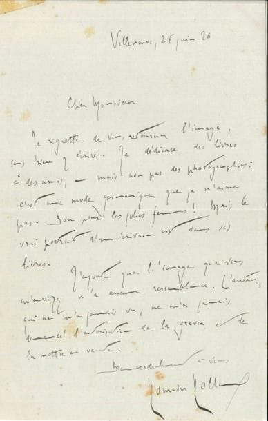 Romain ROLLAND (1866-1944). L.A.S., Villeneuve 28 juin 1926 ; 1 page in-8 (lég. taches).
   Réponse à une demande d’autographe… « Je dédicace des livres à des amis, – mais non pas des photographies : c’est une mode germanique que je n’aime pas. Bon pour les jolies femmes ! Mais le vrai portrait d’un écrivain est dans ses livres ». Il ajoute que le portrait, gravé sans son autorisation, est peu ressemblant…