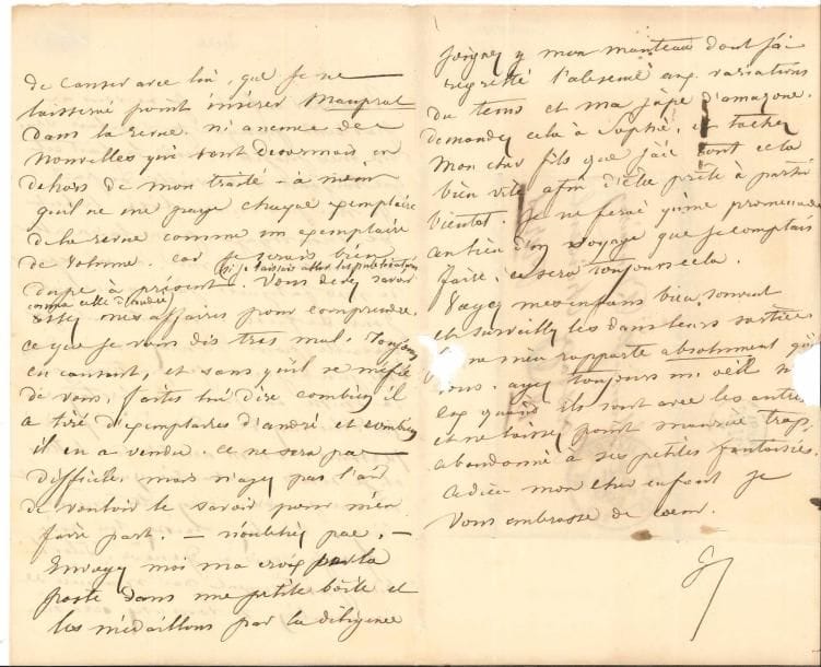 George SAND (1804-1876). L.A.S. « G », [Nohant 2 juillet 1835], à Jules Boucoiran à Paris ; 3 pages in-8, adresse (petite déchir. par bris de cachet).
   Après la rupture définitive avec Musset et au début de ses amours avec Michel de Bourges.
   « Mon cher enfant, je ne vous ai pas écrit parce que je voulais vous dire mes projets. Mais le fait est que toujours à la veille de partir je n’ai pas encore fixé le but de mon voyage. Je me laisse aller à paresser, à dormir, à me reposer de mes fatigues. J’ai eu quelques jours de fièvre. Maintenant je travaille pour Buloz. Mais dans très peu de jours je partirai pour la Suisse ou pour la Bretagne. Ne dites rien de ce dernier caprice à personne. On m’accable de lettres et je serais enchantée qu’on ne sût où me prendre. N’en dites même rien à Buloz. Laissez-lui croire que je vais à Genève. Dites-lui bien positivement par manière de conversation, si vous avez occasion de causer avec lui, que je ne laisserai point insérer Mauprat dans la Revue ni aucune des nouvelles qui sont désormais en dehors de mon traité – à moins qu’il ne me paye chaque exemplaire de la Revue comme un exemplaire de volume, car je serais bien dupe à présent (si je laissais aller les publications comme celle d’André). […] sans qu’il se méfie de vous, faites-lui dire combien il a tiré d’exemplaires d’André et combien il en a vendu »... elle demande de lui envoyer sa croix, des médaillons, et « mon manteau dont j’ai regretté l’absence aux variations du temps et ma jupe d’amazone. […] Je ne ferai qu’une promenade au lieu d’un voyage que je comptais faire, ce sera toujours cela. Voyez mes enfants bien souvent et surveillez-les dans leurs sorties. […] ne laissez point Maurice trop abandonné à ses petites fantaisies. Adieu, mon cher enfant, je vous embrasse de cœur »...
   Correspondance, t. III, p. 7.