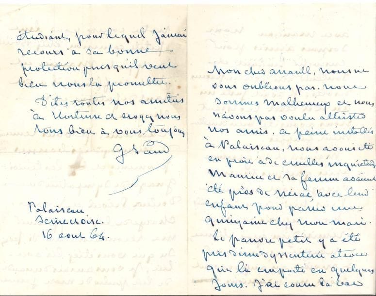 George SAND. L.A.S., Palaiseau 16 août 1864, à Henri Arrault à Montmartre ; 4 pages in-8 à son chiffre, enveloppe.
   Émouvante lettre inédite après la mort de son petit-fils Marc (21 juillet).
   « Nous sommes malheureux et nous n’avons pas voulu attrister nos amis. À peine installés à Palaiseau, nous avons été en proie à de cruelles inquiétudes. Maurice et sa femme avaient été près de Nérac, avec leur enfant, pour passer une quinzaine chez mon mari. Le pauvre petit y a été pris d’une dyssenterie atroce qui l’a emporté en quelques jours. J’ai couru là-bas avec Manceau. Nous sommes arrivés pour ensevelir l’enfant et soutenir un peu les parens désolés. Il avait juste un an et il était ravissant. Nous avons été bien cruellement frappés. […] Maurice est tout souffrant, il a eu tant de fatigue et de chagrin ! »…