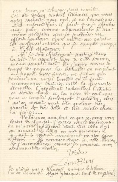 Léon BLOY (1846-1917). L.A.S., Paris 6 juillet 1889, à un ami ; 2 pages in-8.
   Belle lettre du Mendiant ingrat. Il accuse réception des 500 francs que Picard lui a envoyés : « j’ai écrit aussitôt une lettre aussi convenable et même aussi chaleureuse que j’ai pu, mais, hélas ! sans joie. Ce retard de trois semaines a été un fort grand dommage, et cette pauvre somme déjà, si horriblement juste, n’était plus la même, m’arrivant ainsi grevée d’inévitables escomptes. Il aurait fallu que cette affaire fût enlevée. Cet argent si nécessaire, si précieux pour moi, je le voyais fondre à l’avance inutilement entre mes doigts et c’est pour cela que j’ai poussé de tels cris. Enfin, j’ai pu tout de même réaliser la chose la plus importante, c’est-à-dire embarquer ma petite famille et la mettre à l’abri, très loin d’ici. C’est un allègement et un apaisement immenses. Mais voilà tout, absolument tout. L’autre chose que j’espérais, que j’avais cru tenir, m’échappe sans remède. Cet été le bon travail littéraire que vous aviez souhaité pour moi, je ne l’aurai pas. Dès aujourd’hui il faut que je cherche mon pain, comme auparavant. Il sera même nécessaire que je produise un effort héroïque pour mettre au point les quelques articles que je compte envoyer à L’Art Moderne. […] Il faut recommencer tout de suite la gueuserie éternelle, l’expédient imbécile, l’idiote et stérile chasse à la pièce de cent sous pour se remplir seulement l’intestin, alors qu’on aurait peut-être quelque très grande et très belle et très sainte chose à faire ! »…