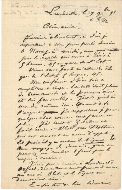 Paul VERLAINE (1844-1896). L.A.S., Lunéville 9 novembre 1893, à sa maîtresse Philomène Boudin ; 1 page et quart in-8.
   Lors d’une tournée de conférences en Lorraine. Il repartira pour Paris le lendemain « par le rapide ». Il la prie de venir l’attendre à la Gare de l’Est. « Ma conférence d’hier soir [à Nancy] a complètement réussi. La salle était pleine de beau monde et les journaux m’ont été favorables. J’espère qu’il en sera de même ici. Quant à l’argent, j’en rapporterai je pense quelque chose comme cent francs et plus. J’ai écrit à Zilcken et fait écrire à Blok par Nathan qui est avocat en cour d’appel. Et puis il y a encore Le Figaro. Et mon voyage de demain, grâce au permis, me coûtera 1 franc pour le wagon à corridor. J’écris par ce courrier à Londres et à Oxford, demandant cent francs d’avance au cas où Blok et Le Figaro ne donneraient rien. Enfin tout va bien. […] Je t’embrasse de tout mon cœur comme je t’aime, chère femme adorée »…