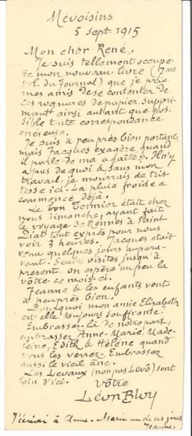 Léon BLOY. L.A.S., Mévoisins 5 septembre 1915, à René Martineau ; 1 page in-8 en hauteur.
   Très occupé par le septième volume de son Journal, il prie ses amis de « se contenter de ces rognures de papier, supprimant ainsi autant que possible toute correspondance onéreuse. Je suis à peu près bien portant, mais Jacques exagère, quand il parle de ma gaité. Il n’y a pas de quoi et, sans mon travail, je mourrais de tristesse ici. La pluie froide a commencé déjà. Le bon [Pierre] Termier était chez nous dimanche, ayant fait le voyage de Rennes à Saint Piat tout exprès pour nous voir 3 heures »… Son épouse Jeanne a ajouté une ligne au bas de la lettre.
