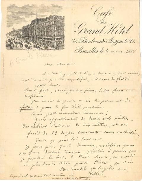 Auguste de VILLIERS DE L’ISLE-ADAM (1838-1889). L.A.S., Bruxelles 4 mars 1888, [à Émile Pierre] ; 1 page in-4, en-tête et vignette du Café du Grand Hôtel (fentes réparées au verso au papier gommé).
   Il est allé en Belgique donner des conférences : « oh ! ce n’est pas très-argentifère, – à cause du froid ! […] Sans le froid, j’avais en dix jours, 1.500 francs de conférences. J’ai eu ici de grands succès de presse et de futur : pour la fin d’été prochain. Mais quelle nourriture immonde ! Quels appartements de 200 mètres ! Des cabinets d’aisance de 10 mètres, et un froid de 12 degrés constants sans calorifère. […] Je pars pour Gand demain, vociférer pour 200 francs diverses âneries ». Il signe : « ton inutile et lugubre ami Villiers »… 