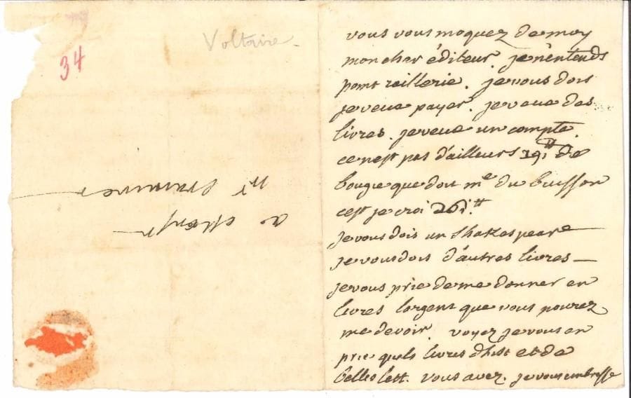 VOLTAIRE (1694-1778). L.A., [fin novembre ou décembre 1757 ?], à son éditeur Gabriel Cramer ; 1 page in-12, adresse.
   « Vous vous moquez de moy mon cher éditeur. Je n’entends point raillerie. Je vous dois je veux payer. Je veux des livres. Je veux un compte. […] Je vous dois un Shakespeare. Je vous dois d’autres livres. Je vous prie de me donner en livres largent que vous pourez me devoir. Voyez je vous en prie quels livres d’hist. et de belles lett. vous avez »… Cette lettre semble être inédite.