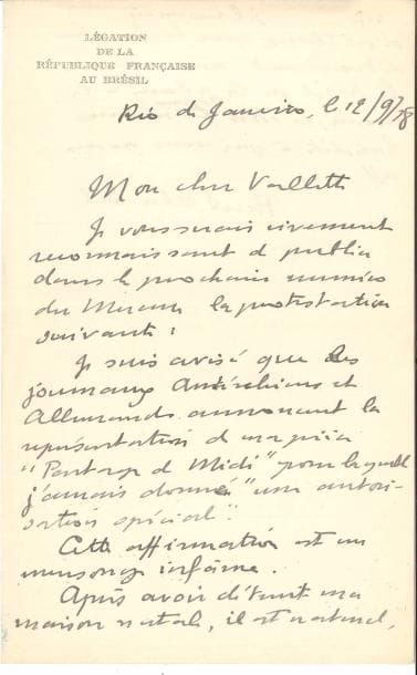 Paul CLAUDEL. L.A.S., Rio de Janeiro 12 septembre 1918, à Alfred Vallette ; 1 page et quart in-8 à en-tête Légation de la République française au Brésil. 
   Il le prie de publier dans le Mercure de France une protestation : « Je suis avisé que les journaux autrichiens et allemands annoncent la représentation de ma pièce Partage de Midi pour laquelle j’aurais donné une autorisation spéciale. Cette affirmation est un mensonge infâme. Après avoir détruit ma maison natale, il est naturel d’ailleurs, je le reconnais, que les Boches détroussent mon œuvre. Le fusil ou la plume à la main, ce sont toujours les mêmes bandits à qui nous avons affaire ».