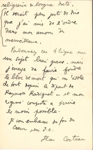 Jean COCTEAU (1889-1963). L.A.S., Hotel Welcome Villefranche-sur-mer [1924], à l’abbé Mugnier ; 2 pages in-8.
   Belle lettre sur son retour à la religion et le deuil de Raymond Radiguet. 
   « Monsieur l’Abbé, Il est de toute importance que je vous dise le changement que Dieu a cru bon de faire en moi. Le père Charles Henrion, venu du désert et Maritain m’ont replacé sur la bonne route. “Converti” serait faux. Vous me savez un esprit religieux de longue date. Il serait plus juste de dire que j’ai mis de l’ordre dans mon amour du merveilleux. Pardonnez ces 4 lignes sur un sujet bien grave – mais j’essaye de faire fondre le bloc de mort qui m’isole de tout depuis le départ de Raymond Radiguet – et mon régime consiste à écrite le moins possible. Je vous embrasse du fond du cœur, en J.C. »…