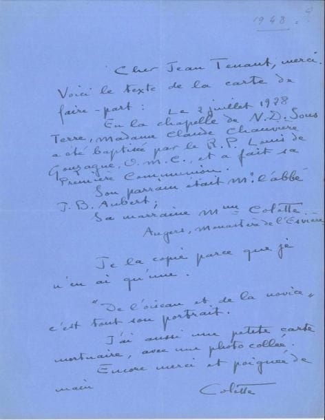 COLETTE (1873-1954). 2 L.A.S., [1946-1948], à Jean Tenant ; 2 pages et demie in-4, une à son adresse 9 rue de Beaujolais, sur papier bleu.
   Sur sa secrétaire Claude Chauvière. [Novembre 1946]. « Je suis malade depuis tout ce temps-là, grâce à deux rechutes. […] Mais je ne dispose actuellement d’aucun texte […] Bridée par des traités, je le suis en outre par la lenteur que je mis toujours à mon travail. Quand un volume de souvenirs L’Étoile Vesper, verra le jour, vous y lirez quelques pages que je consacre à notre petite amie Claude Chauvière »… [1948 ?]. « Voici le texte de la carte de faire-part : Le 2 juillet 1928 en la chapelle de N.D. Sous Terre, Madame Claude Chauvière a été baptisée par le R.P. Louis de Gonzague, O.M.C., et a fait sa Première Communion. Son parrain était M. l’abbé J.B. Aubert ; sa marraine Mme Colette. Angers, monastère de l’Esvière. Je la copie parce que je n’en ai qu’une.  De l’oiseau et de la novice, c’est tout son portrait. J’ai aussi une petite carte mortuaire avec une photo collée ». On joint 3 portraits de Claude Chauvière, une page de titre d’Amour, mon ennemi avec envoi a.s., et une photo du magasin de produits de beauté de Colette à Saint-Tropez.