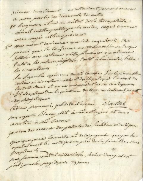Jean-Antoine CHAPTAL (1756-1832) chimiste et homme d’État LAS, 8 juillet 1784, à M de Puymaurin fils, à Toulouse ; 3 pages in-4, adresse
   Belle lettre scientifique
   Il est très flatté du titre dont l’académie vient de l’honorer ; ayant reçu son brevet d’inspecteur honoraire des mines, il attend l’ordre de se rendre à 8 lieues de Toulouse pour « présider à des essais qui doivent y etre faits sur un procédé proposé par des maîtres de forge du Dauphiné pour obtenir du fer malleable des mines de Languedoc et Dauphiné par une 1re fonte »… Il vient d’adresser à son ami une caisse de cornues, creusets et un fourneau de réverbère ; il a honte de n’avoir pas fait exécuter ce que son ami demandait ; il n’a presque rien fait, mais les grandes chaleurs passées, il lui écrira une « lettre de science » ; en attendant, il parle des découvertes des autres : « Bergmann a tiré un métal de la terre plante qui est inattaquable par les acides […] On m’écrit de Vienne que le Dr Ingenhousz a prouvé que les conserva ou cette mousse verte qui sattache aux vaisseaux vieilles planches etc retourne tantot a la nature végétale tantot à l’animale, selon les circonstances Les superbes expériences de Mr Lavoisier sur la conversion de l’eau en air inflammable et dephlogistiqué trouvent des contradicteurs dans les opérations des corps ne contenant point de phlogistique »… 
