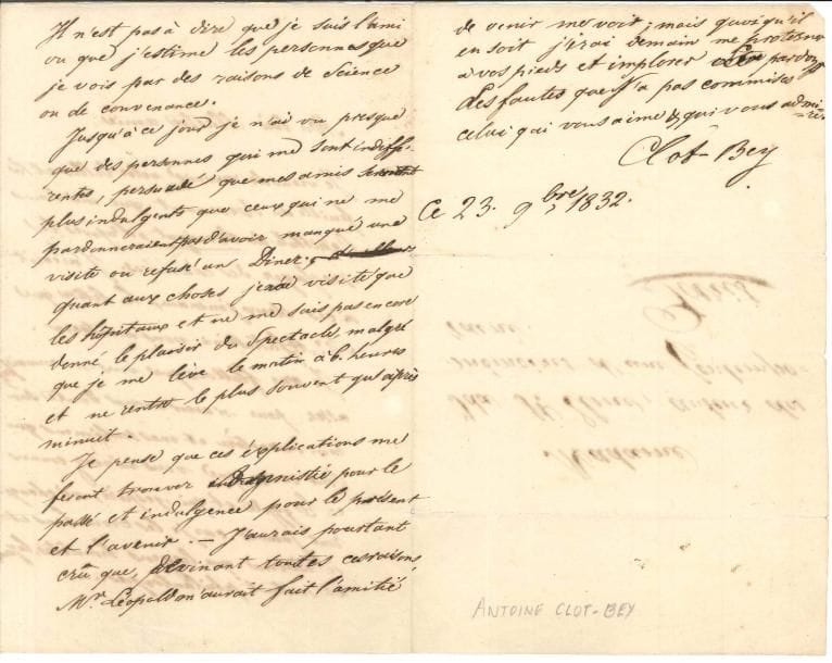 Antoine Clot, dit Clot-Bey LAS, 23 novembre 1832, à Ida Saint-Elme, auteur des Mémoires d’une contemporaine, à Paris ; 2 pages et demie in-8, adresse
   Il a reçu son billet et Le Revenant qui lui donne l’épithète de renégat, d’après Le Messager des Chambres, et il a écrit à ces deux journaux « Je me flattais que vous me connaissiez assez pour n’avoir aucun doute sur mon caractère et mes sentimens qui sont ceux que vous m’avez connus en Égypte et qui, j’espère, ne changeront jamais car je les crois bons et je n’aime que les gens honnêtes, loyaux et surtout philantropes… Il n’est pas à dire que je suis l’ami ou que j’estime les personnes que je vois par des raisons de science ou de convenance »… Jusqu’à présent il n’a guère vu que des indifférents qui ne lui pardonneraient pas d’avoir manqué une visite, ou refusé un dîner « Quant aux choses je n’ai visité que les hôpitaux […] Je pense que ces explications me feront trouver amnistie pour le passé et indulgence pour le présent et l’avenir »…
