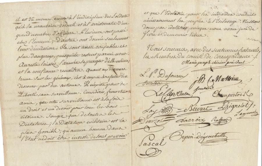 Marie-Joseph CHÉNIER (1764-1811) écrivain et homme politique LS comme président du Comité de correspondance de la Société des Amis de la Constitution, cosignée par 13 autres membres du comité, Paris juin 1792, aux frères et amis de la Société de la Ciotat ; 3 pages in-4, vignette et en-tête Société des Amis de la Constitution
   Le peu de succès de nos troupes sur le Rhin est dû moins à l’indiscipline des soldats qu’à « la mauvaise volonté et à l’arristocratie d’un grand nombre d’officiers Plusieurs ont passé chez l’Ennemi ; d’autres ont donné seulement leur démission Ils sont aussi coupables et plus dangereux, puisqu’ils restent parmi nous Au reste laissez l’armée se purger d’elle-même, et la confiance renaîtra Quant aux discours tenus sur les généraux, c’est à ceux-ci à refuter des discours par des actions Il n’existe point de Liberté sans surveillance […] cette surveillance est à la fois un droit et un devoir pour tous les bons citoïens Songez que de toutes les Dictatures, la Dictature militaire est la plus horrible ; qu’aucun homme dans l’Etat ne doit être investi de tout pouvoir et que l’Idolâtrie pour les individus conduit nécéssairement les peuples à l’Esclavage »…
