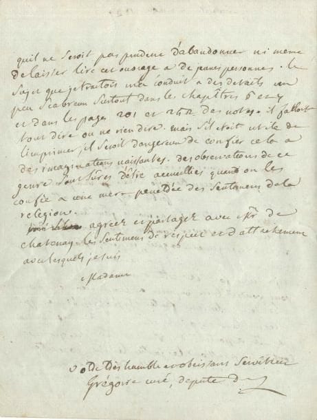 Henri GRÉGOIRE (1750-1831) prêtre, député du clergé du bailliage de Nancy aux États Généraux, évêque constitutionnel de Blois, député du Loir-et-Cher à la Convention, il lutta pour l’émancipation des Juifs et l’abolition de l’esclavage LAS « Grégoire curé, député », Versailles 22 août 1789, à une dame [Mme de Chastenay ?] ; 2 pages in-4
   Sur son Essai sur la régénération physique, morale et politique des juifs (Metz, Devilly, 1789) Il acquitte sa promesse d’un « exemplaire de mon ouvrage sur les juifs […] J’ai eu lieu d’observer combien vous avez la judiciaire fine et le jugement exquis, jespere, Madame, que vous me ferez une critique raisonnée de mon écrit et je tiens fort à cette demande »… Il n’a pu réviser toutes les épreuves – il faut imputer à l’imprimeur plusieurs fautes typographiques – et il doit « en conscience » la prévenir « quil ne seroit pas prudent d’abandonner ni meme de laisser lire cet ouvrage à de jeunes personnes Le sujet que je traitois m’a conduit à des details un peu scabreux surtout dans les chapitres 6 et 7 et dans les pages 201 à 242 des notes Il falloit tout dire ou ne rien dire Mais s’il etoit utile de l’imprimer, il seroit dangereux de confier cela à des imaginations naissantes Des observations de ce genre sont sûres d’être accueillies quand on les confier à une mère pénétrée des sentimens de la religion »… [Dans les pages en question, Grégoire évoque, d’après Richerius, l’histoire d’un juif qui ensorcela une fille et lui arracha la matrice !]

