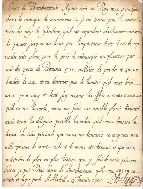 PHILIPPE V (1683-1746) petit-fils de Louis XIV, Roi d’Espagne LAS, Madrid 18 janvier 1705, à Jérôme Phélypeaux, comte de Pontchartrain ; 1 page in-4, adresse avec sceaux de cire rouge aux armes sur soies rouges
   Siège de Gibraltar « Ayant écrit au roy mon grandpère dans le manque de munitions ou je me trouve pour la continüation du siège de Gibraltar, qu’il est cependant absolument nécessaire de pousser jusques au bout par l’importance dont il est de reprendre cétte place, pour le prier de m’envoyer au plustost par mer des ports de Provence 500 milliers de poudre et 40 000 boulets de 24 et ne doutant pas de l’amitié qu’il veut bien avoir pour moy et dont j’ay ressenti les effets en toutes occasions qu’il ne me l’accorde, vous me ferés un sensible plaisir d’exécuter avec toute la diligence possible les ordres qu’il vous donnera la dessus »…
   On joint une enveloppe adressée au même, avec sceau de cire rouge aux armes
