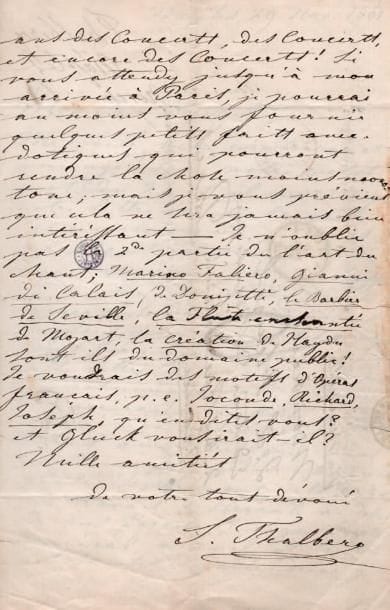Sigismund THALBERG (1812-1871)
9 L.A.S. et 1 P.A.S., 1857-1862, à Jacques-Léopold Heugel ; 15 pages in-8 ou in-4, adresses. Intéressante correspondance, principalement sur ses recueils L'Art du chant appliqué au piano et Soirées de Pausilippe en hommage à Rossini. New York 6 septembre 1857, en tournée aux Amériques, il envoie l'autorisation exclusive au Ménestrel de publier « mes oeuvres de piano dites du domaine en France, les mettant en lieu et place de mes propres droits, pour la France et la Belgique ». Il travaille tant qu'il n'a pas eu le temps de s'occuper de L'Art du chant. Il va aller à la Havane et peut-être au Mexique : « Mon succès se résume en ces quelques mots : je n'espérais pas faire le tiers de ce que j'ai fait »... Naples 29 novembre 1861, il fait copier les « douze premières pensées » pour les lui envoyer, auxquelles il refuse de donner des titres : « Quant aux titres que vous me demandez pour chaque pensée séparément, cela serait un travail d'Hercule au-dessus de mes forces ; le règne végétal, minéral, animal, et toutes les saintes du calendrier y suffiraient à peine ». Il trouve en outre ridicule cette manie contemporaine des titres, la plupart du temps sans rapport avec le morceau : « c'est une honte [...] que souvent un bon morceau de musique ne se vend pas faute d'un titre absurde ou excentrique. Un homme d'esprit et d'influence comme vous devrait ramener le public à des idées plus saines, et nous relever un peu de cette décadence dans laquelle nous pataugeons. -Je ne puis que numéroter les Pensées »... Il n'oublie pas « la 2de partie de L'Art du chant », et va écrire sur des motifs d'opéras français... Posilipo13 janvier 1862, au sujet du portrait de Rossini... Pausilippe 27 janvier, il espère qu'il a reçu « les 12 dernières pensées » ; il sélectionne des oeuvres pour la 3e série de L'Art du chant : il refuse l'air de Betty, « cette machine m'est par trop antipathique », et avoue en rougissant mal connaître Haydn. Mais il cite plusieurs airs de Mozart, de Weber et Zingare
