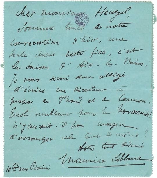 Maurice LEBLANC (1864-1941)
5 L.A.S. et 1 L.A., [1896-1899] et s.d., à Henri Heugel ; 6 pages et demie in-8 ou in-12, la plupart avec adresse. Correspondance du romancier sur sa soeur Georgette. [14 mars 1896] : « une seule chose reste fixe, c'est la Société d'Aix-les-Bains. Je vous serai donc obligé d'écrire au directeur à propos de Thaïs et de Carmen. Quel malheur pour La Navarraise ! N'y aurait-il pas moyen d'arranger cela tout de même ? »... [26 octobre] : « Pour Nice, oui, huit représentations de La Navarraise et de Thaïs à 1000 francs chacune. Georgette arriverait à Nice le 25 janvier. [...] elle ne peut se déranger à moins, car il y a beaucoup de frais »... Mercredi : « L'affaire Nice est conclue, quoique le vieux bougre n'ait pas voulu démordre de ses offres. Mais le désir de porter aux Niçois la bonne parole de Thaïs a décidé Georgette »... [16 janvier 1897], « Georgette viendra vous voir demain »... [22 février 1899], demandant pour Georgette Leblanc les Chansons grises de Reynaldo Hahn. - Il donne son adresse à Tessé la Madeleine (Orne) :« si vous avez quelque communication à faire à Georgette, je la lui ferai parvenir »...