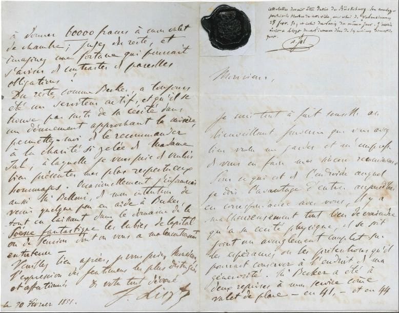 Franz LISZT LAS, [Bückeburg] 20 février 1851, [à Auguste Jal] ; 4 pages in-8, cachet de cire noire aux armes rapporté en haut du premier feuillet, avec note explicative de Jal
   Lettre amusante sur les prétentions d’un ancien domestique
   Pour ce qui est de cet individu, « il y a malheureusement tout lieu de craindre qu’à sa cécité physique, il se soit joint un aveuglement complet sur les espérances ou les prétentions qu’il pourrait conserver à l’endroit de ma générosité Mr Becker a été à deux reprises à mon service comme valet de place – en 41, – et en 44 pendant trois ou quatre mois en tout Ses appointemens étaient de cinq francs par jour Ils lui ont été constamment et régulièrement payés De la fin juillet 44 jusqu’au commencement de mai, 45, il m’accompagna comme courrier de voyage dans le midi de la France, en Espagne et en Portugal, en remplacement de mon valet de chambre anglais que j’avais laissé à Paris pour apprendre à baragouiner le français, et qui vint me rejoindre au commencement de mai 45, à Marseille Durant ces 9 mois, Becker, dont j’ai toujours eu lieu d’être parfaitement satisfait, mais qui ne pouvait entrer définitivement à mon service ainsi que je l’en avais prévenu, vu que je n’avais aucune raison de renvoyer mon valet de chambre anglais qui m’a servi pendant près de 10 ans, et que je n’avais d’ailleurs nul besoin de deux gaillards de luxe à camper derrière ma voiture, – Becker fut également payé à raison de 5 francs par jour, et reçut en surplus quelques cadeaux »… Liszt apprit plus tard que son secrétaire Belloni avait remis quelques petites sommes à Becker à titre de secours, mais il n’a jamais été question d’une pension, ou d’un cadeau de 6000 francs : « 6000 francs de cadeau à Becker, pour un an de service, m’aurait d’ailleurs moralement obligé à donner 60 000 francs à mon valet de chambre »… Il recommande cependant Becker « à la charité si zélée de Madame Jal » ; « j’informerai aussi Mr Belloni, de mon intention de venir quelque peu