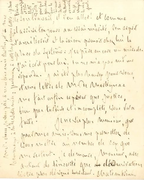 François-René de CHATEAUBRIAND LAS, Rome 8 novembre 1828 ; 5 pages in-4
   Très belle lettre inédite de son ambassade à Rome, pleine de mélancolie
   La lettre de son correspondant lui est parvenue « dans ma solitude de Rome ; elle a suspendu en moi le mal du pays que j’ai fort Ce mal n’est autre chose que mes années qui m’ôtent les yeux, pour voir comme je voyois autrefois : mon débris n’est pas assez grand pour se consoler avec celui de Rome […] Quand je me promène seul à présent au milieu de tous les décombres des siècles, ils ne me servent plus que d’échelle pour mesurer le temps : je remonte dans le passé ; je vois ce que j’ai perdu, et le bout de ce court avenir que j’ai devant moi Je compte toutes les joies qui pourroient me rester ; je n’en trouve aucune ; je m’efforce d’admirer ce que j’admirois, et je n’admire plus Je rentre chez moi pour subir mes souvenirs, accablé du Siroco ou percé par la Tramontane Voilà toute ma vie, à un tombeau près que je n’ai pas encore eu le courage de visiter On s’occupe beaucoup ici des monuments croulants ; on les appuie ; on les dégage de leurs plantes et de leurs fleurs ; les femmes que j’avois laissées jeunes à Rome, sont devenues vieilles, et les ruines se sont rajeunies : que voulez-vous qu’on fasse ici ? »… Il n’aspire qu’à rentrer dans sa rue d’Enfer ; il a rempli envers son pays et ses amis tous ses engagements « Quand vous serez dans le Conseil d’État avec M Bertin de Vaux, je n’aurai plus rien à demander pour vos talents […] Ma retraite a contribué un peu, j’espère, à la cessation d’une opposition redoutable ; les libertés publiques sont acquises à jamais à la France : mon sacrifice doit maintenant finir avec mon rôle Je ne demande rien que de retourner à mon infirmerie Je n’ai qu’à me louer de ce pays : j’y ai été reçu à merveilles ; j’ai trouvé un gouvernement plein de tolérance et fort instruit des affaires hors de l’Italie Mais enfin rien ne me plaît plus, que l’idée de disparoître entièrement de la scène 