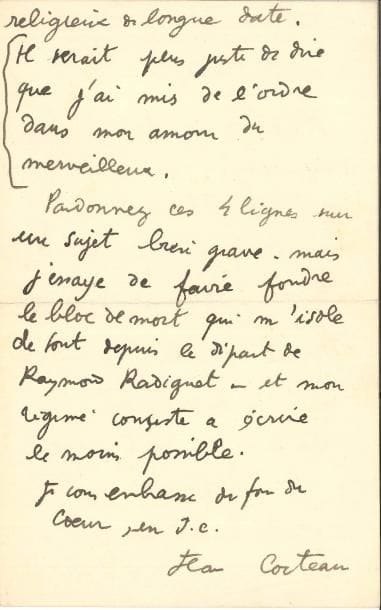 Jean COCTEAU (1889-1963) LAS, Hotel Welcome Villefranche-sur-mer [1924], à l’abbé Mugnier ; 2 pages in-8
   Belle lettre sur son retour à la religion et le deuil de Raymond Radiguet 
   « Monsieur l’Abbé, Il est de toute importance que je vous dise le changement que Dieu a cru bon de faire en moi Le père Charles Henrion, venu du désert et Maritain m’ont replacé sur la bonne route “Converti” serait faux Vous me savez un esprit religieux de longue date Il serait plus juste de dire que j’ai mis de l’ordre dans mon amour du merveilleux Pardonnez ces 4 lignes sur un sujet bien grave – mais j’essaye de faire fondre le bloc de mort qui m’isole de tout depuis le départ de Raymond Radiguet – et mon régime consiste à écrite le moins possible Je vous embrasse du fond du cœur, en JC »…
