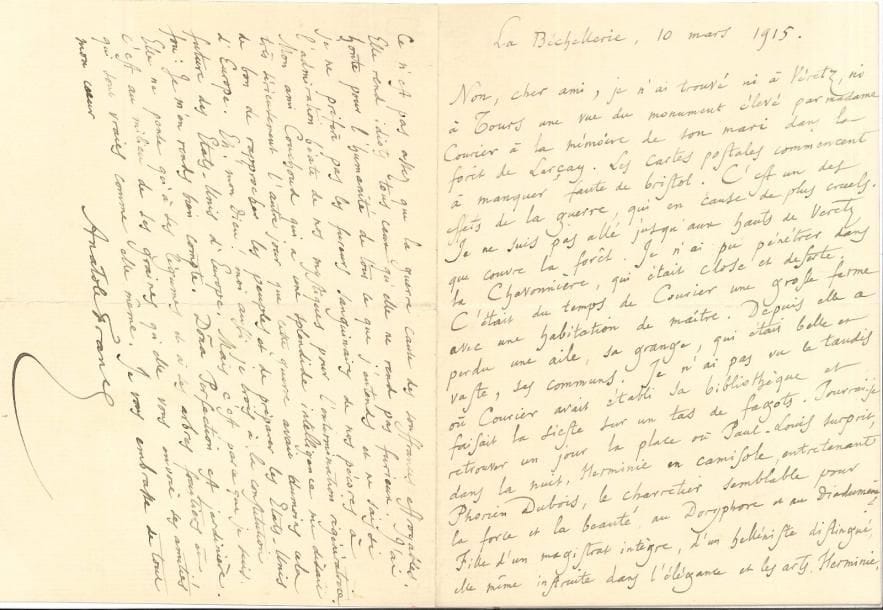 Anatole FRANCE (1844-1924) LAS, La Béchellerie 10 mars 1915, à un ami ; 4 pages in-8
   Sur Paul-Louis Courier à la Chavonnière : « Cétait du temps de Courier une grosse ferme avec une habitation de maître Depuis elle a perdu une aile, sa grange, qui était belle et vaste, ses communs »… Il évoque les liaisons d’Herminie Courier avec des rustres (« une putain charretière » selon les gens de Veretz) : « Elel causa la mort de son vieux mari, et pourtant, après avoir lu toutes les pièces du procès, je la crois innocente de cette mort »… Quant à lui, il est replié en Touraine « Cette guerre affreuse me tue Je ne vous demande ni quand ni comment elle se terminera, car vous avez trop d’esprit pour répondre à de pareilles questions »… L’esprit public est confiant, mais il a lu dans la presse suisse des bulletins allemands qui contredisent les français « Ce n’est pas assez que la guerre cause des souffrances effroyables Elle rend idiots tous ceux qu’elle ne rend pas furieux J’ai honte pour l’humanité de tout ce que j’entends et ne sais si je ne préfère pas les fureurs sanguinaires de nos pécores à l’admiration béate de nos mystiques pour l’extermination régénératrice Mon ami Couchoud qui a une splendide intelligence me disait très sérieusement l’autre jour que cette guerre avait au moins cela de bon de rapprocher les peuples et de préparer les États-Unis d’Europe Eh ! mon Dieu ! Moi aussi, je crois à la constitution future des États-Unis d’Europe Mais c’est parce que je suis fou : je m’en rends bien compte »…
