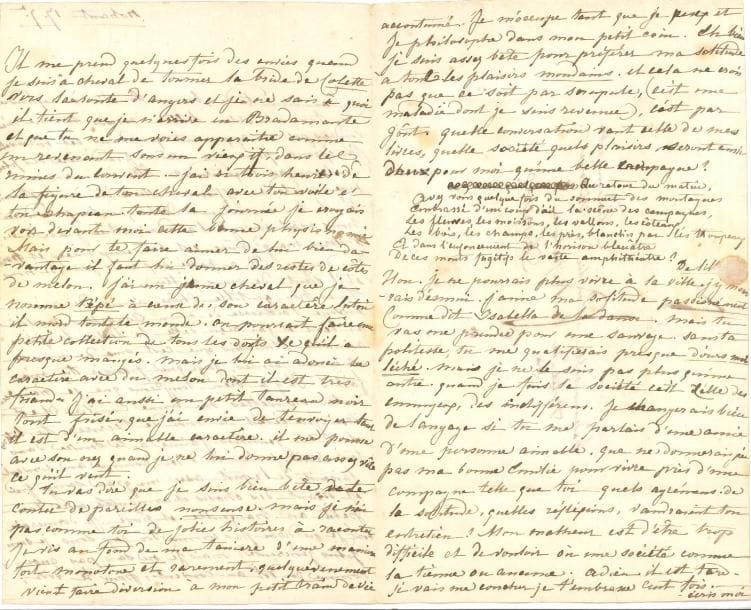 George SAND (1804-1876) LA, Nohant 17 septembre [1821], à Émilie de Wismes, à Angers ; 3 pages in-8 très remplies d’une petite écriture, adresse
   Jolie lettre de jeunesse à une condisciple du couvent des Dames augustines Anglaises
   La santé de grand-mère lui a causé « les plus douloureuses inquiétudes » ; elle a été administrée, mais est « beaucoup mieux et hors de danger » Elle remercie Émilie de ses lettres « si gentilles ! J’aime à te suivre dans tes récits Je te vois d’ici, comme au couvent, faisant de l’esprit avec un grand sang-froid et disant des choses charmantes avec ton petit air tranquille et posé » Parfois elle a envie de tourner la bride de sa jument Colette pour aller voir Émilie : « je ne sais à quoi il tient que je n’arrive en Bradamante et que tu ne me voies apparaître comme un revenant sous un vieux if, dans les ruines du couvent – J’ai ri trois heures de la figure de ton cheval avec ton voile et ton chapeau […] pour te faire aimer de lui bien davantage il faut lui donner des restes de côtes de melon J’ai un jeune cheval que je nomme Pépé à cause de son caractère latin il mord tout le monde On pourrait faire une petite collection de tous les doigts &c qu’il a presque mangé Mais je lui ai adouci le caractère avec du melon dont il est très friand »… Elle parle aussi de son petit taureau noir « Tu vas dire que je suis bien bête de te conter de pareilles nonsense […] Je vis au fond de ma tanière d’une manière fort monotone et rarement, quelqu’évenement vient faire diversion à mon petit train de vie accoutumé Je m’occupe tant que je peux et je philosophe dans mon petit coin Eh bien je suis assez bête pour préférer ma solitude à tous les plaisirs mondains Et cela ne crois pas que ce soit par scrupule, (c’est une maladie dont je suis revenue), c’est par goût Quelle conversation vaut celle de mes livres, quelle société quels plaisirs seront aussi doux pour moi qu’une belle campagne ? »… Et de citer des vers de Delille… « Non Je ne pourrais plus v