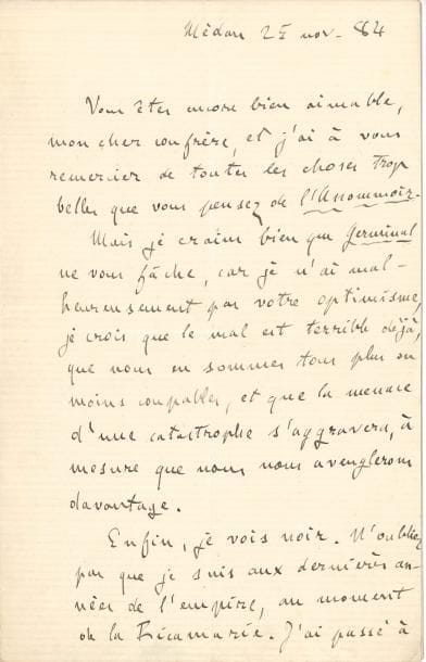 Émile ZOLA (1840-1902) LAS, Médan 25 novembre 1884, à un confrère [Henri Fouquier] ; 1 page et demie in-8
   Belle lettre écrite le jour même où commence la publication de Germinal dans Gil Blas
   « Vous êtes encore bien aimable, mon cher confrère, et j’ai à vous remercier de toutes les choses trop belles que vous pensez de L’Assommoir Mais je crains bien que Germinal ne vous fâche, car je n’ai malheureusement pas votre optimisme, je crois que le mal est terrible déjà, que nous en sommes tous plus ou moins coupables, et que la menace d’une catastrophe s’aggravera, à mesure que nous nous aveuglerons davantage Enfin, je vois noir N’oubliez pas que je suis aux dernières années de l’empire, au moment de La Ricamarie [affrontements entre mineurs grévistes et la troupe, en 1869] J’ai passé à côté de votre idylle, de vos gendarmes partageant leur soupe avec les grévistes, pour aller droit au drame fatal de toute guerre civile, aux fusils des soldats qui partent tout seuls contre des foules désarmées »…
