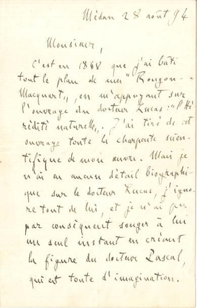 Émile ZOLA LAS, Médan 28 août 1894, [au biologiste Lucien Cuénot] ; 1 page et demie in-8
   « C’est en 1868 que j’ai bâti tout le plan de mes Rougon-Macquart, en m’appuyant sur l’ouvrage du docteur Lucas : L’Hérédité naturelle J’ai tiré de cet ouvrage toute la charpente scientifique de mon œuvre Mais je n’ai eu aucun détail biographique sur le docteur Lucas, j’ignore tout de lui, et je n’ai pu par conséquent songer à lui un seul instant en créant la figure du docteur Pascal, qui est toute d’imagination J’ai simplement réuni en lui les traits épars de plusieurs grands savants »…
