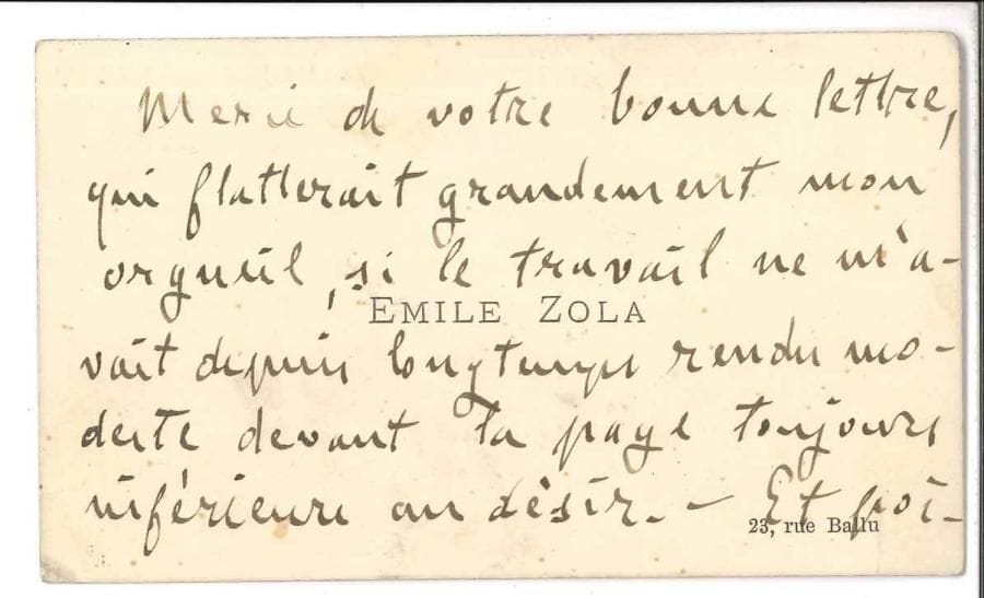 Émile ZOLA LAS sur sa carte de visite, à l’adresse 23, rue Ballu ; 2 pages in-24
   « Merci de votre bonne lettre qui flatterait grandement mon orgueil, si le travail ne m’avait depuis longtemps rendu modeste devant la page toujours inférieure au désir – Et poignée de main très cordiale »…
