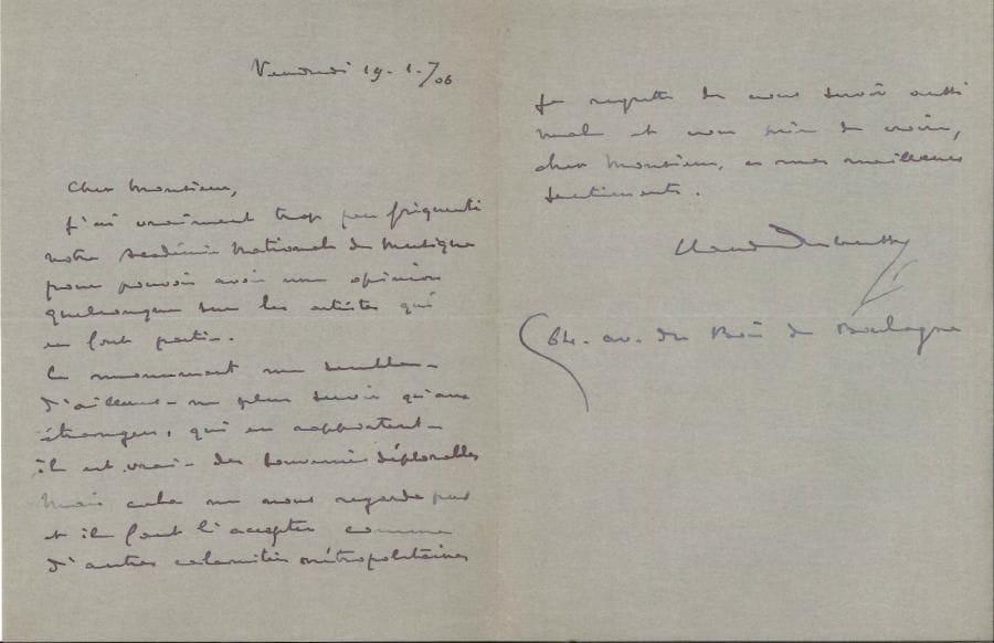 Claude DEBUSSY (1862-1918) LAS, 19 janvier 1906 ; 1 page et demie in-8
   Amusante réponse à une enquête sur l’Opéra de Paris
   « J’ai vraiment trop peu fréquenté notre Académie Nationale de Musique pour pouvoir avoir une opinion quelconque sur les artistes qui en font partie Ce monument me semble – d’ailleurs – ne plus servir qu’aux étrangers, qui en rapportent – il est vrai – des souvenirs déplorables Mais cela ne nous regarde pas et il faut l’accepter comme d’autres calamités métropolitaines »… Il donne son adresse : « 64 av du Bois de Boulogne »
