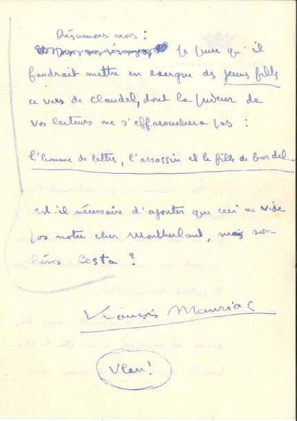 François MAURIAC. L.A.S., Vichy [1938 ?], à un confrère ; 3 pages in-8 à en-tête du Pavillon Sévigné.
   Réponse à une enquête. « Un écrivain n’a pas seulement le droit, il a le devoir de ne rien écrire qui ne soit vrai ; et tout bon écrivain ne peut que rendre au public ce que le public lui a prêté. Mais avec ces éléments reçus du dehors et incorporés à son être le plus profond, il recompose, il recrée des personnages qui n’appartiennent qu’à lui et dans lesquels personne n’a le droit de se reconnaître ». Quant à Montherlant : « Ce grand écrivain ne s’exprime vraiment que dans le cynisme. Le cynisme est une sincérité au premier degré. Ce qu’il y a de curieux dans Les Jeunes filles, c’est le contraste entre ce que Montherlant nous livre de lui-même […] et toutes les habiletés auxquelles il a recours pour brouiller les pistes »…
   On joint une L.S. relative à une prise de parole publique, 27 août 1935.
