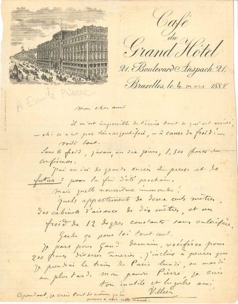 Auguste de VILLIERS DE L’ISLE-ADAM (1838-1889). L.A.S., Bruxelles 4 mars 1888, [à Émile Pierre] ; 1 page in-4, en-tête et vignette du Café du Grand Hôtel (fentes réparées au verso au papier gommé).
   Il est allé en Belgique donner des conférences : « oh ! ce n’est pas très-argentifère, – à cause du froid ! […] Sans le froid, j’avais en dix jours, 1.500 francs de conférences. J’ai eu ici de grands succès de presse et de futur : pour la fin d’été prochain. Mais quelle nourriture immonde ! Quels appartements de 200 mètres ! Des cabinets d’aisance de 10 mètres, et un froid de 12 degrés constants sans calorifère. […] Je pars pour Gand demain, vociférer pour 200 francs diverses âneries ». Il signe : « ton inutile et lugubre ami Villiers »… 