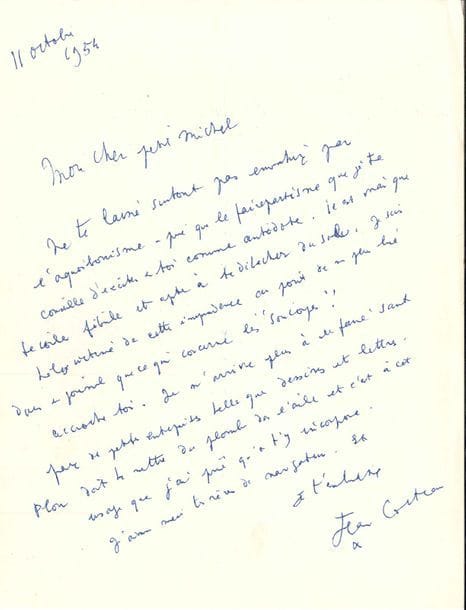 Jean COCTEAU. L.A.S., 11 octobre 1954, [à Aimé Michel] ; 1 page et quart in-4.
   [Pionnier des études sur les OVNI, Aimé Michel (919-1992) venait de publier Lueurs sur les soucoupes volantes, préfacé par Cocteau.] « Ne te laisse surtout pas envahir par l’aquabonisme – pire que le fairepartisme que je te conseille d’exciter en toi comme antidote. Il est vrai que te voilà fébrile et apte à te détacher du sol. Je suis hélas victime de cette imprudence au point de ne plus lire dans un journal que ce qui concerne les soucoupes. Accroche-toi. Je n’arrive plus à rien faire sauf faire de petites entreprises telles que dessins et lettres. Plon doit te mettre du plomb dans l’aile et c’est à cet usage que j’ai prié qu’on t’y incorpore. J’aime aussi tes rêves de navigateurs »...
