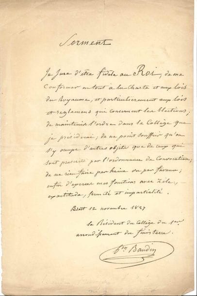 François-André baron BAUDIN (1774-1842) contre-amiral, baron d’Empire. P.A.S. comme Président du collège du 1er arrondissement du Finistère, Brest 12 novembre 1827 ; 1 page in-fol.
   Serment de fidélité au roi Charles X. « Je jure d’être fidèle au Roi, de me conformer en tout à la Charte et aux lois du Royaume, et particulièrement aux lois et règlemens qui concernent les élections ; de maintenir l’ordre dans le Collège que je préside, de ne point souffrir qu’on s’y occupe d’autres objets que de ceux qui sont prescrits par l’ordonnance de convocation ; de ne rien faire par haine ou par faveur ; enfin d’exercer mes fonctions avec zèle, exactitude, fermeté et impartialité. »…
