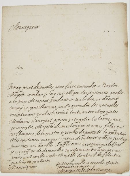 MARGUERITE DE LORRAINE, duchesse d’ORLÉANS. L.A.S. « Marguerite de Lorraine », [février 1660], à Louis XIV ; 1 page in-4, adresse « Au Roy Monseigneur », cachets de cire noire (brisés).
   Belle lettre à Louis XIV après la mort de son mari Gaston d’Orléans (à Blois le 2 février 1660).
   « Je nay point de parolles pour faire entendre à Vostre Majesté combien je luy suis obligée des sentimens quelle a eu pour Monsieur pendant sa maladie et davoir envoyé un gentilhomme pour en apprendre des nouvelles. Maintenant quil est arrivé toute autre chose que les Medecins n’avoyent preveu je supplie les larmes aux yeux vostre Majesté de me donner et a mes filles qui ont lhonneur de luy estre si proches de parenté la protection et les assistances que nous esperons de sa bonté et de sa justice. Pour moy qui accablée d’afflictions ne respire que le Ciel je me propose de demander incessamment a Dieu par mes prieres quil comble vostre Majesté dautant de felicitez que luy en souhaite sa tres humble et tres obeissante servante et sujete »…
