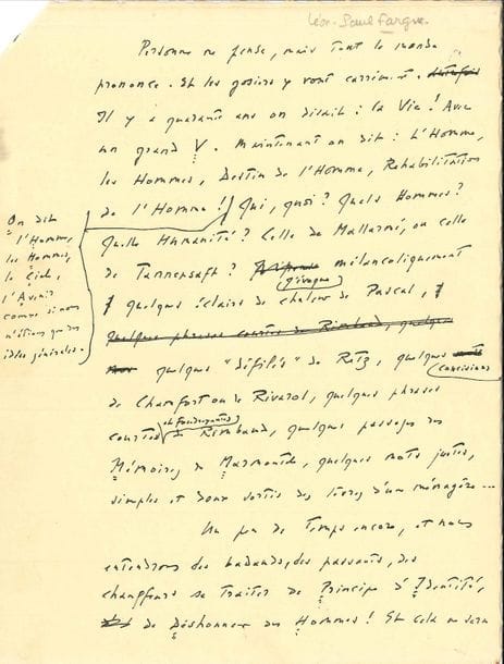 Léon-Paul FARGUE (1876-1947). Manuscrit autographe ; 4 pages in-4, ratures et corrections.
   Chronique pour Marianne. « Personne ne pense, mais tout le monde prononce. Et les gosiers y vont carrément. Il y a quarante ans on disait : la Vie ! Avec un grand V. Maintenant on dit : l’Homme, les Hommes, Destin de l’Homme, Réhabilitation de l’Homme ! [...] le Ciel, l’Avenir, comme si nous n’étions que des idées générales. [...] Quels Hommes ? Quelle Humanité ? […] J’évoque mélancoliquement quelques éclairs de chaleur de Pascal, quelques “défilés” de Retz, quelques concisions de Chamfort ou de Rivarol, quelques phrases courtes et foudroyantes de Rimbaud, quelques passages des Mémoires de Marmontel, quelques mots justes, simples et doux sortis des lèvres d’une ménagère […] On n’en finirait plus de citer les formes de la prétention, les grimaces du malaise et les caprices de la confusion [...] Tout cela, c’est du Wagner de calicot. Nous nous gavons de monologues ».
