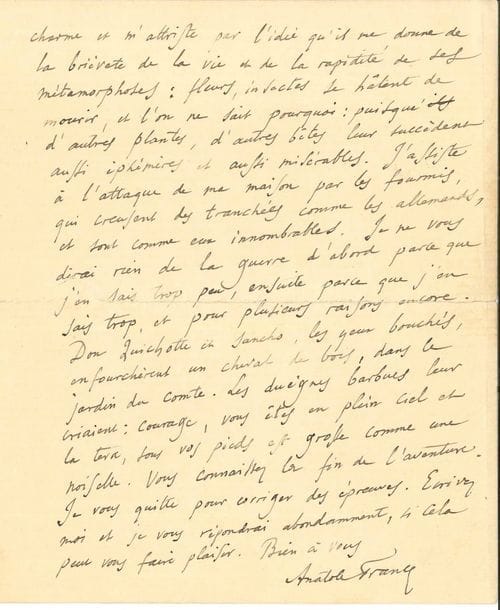 Anatole FRANCE. L.A.S., La Béchellerie 29 juin [1915], à un ami ; 2 pages et quart petit in-4 à son adresse (fente au pli réparée).
   Il est heureux de savoir son ami sain et sauf… « Moi aussi, mon cher ami, je me divertis (entendez le mot dans son vrai sens) avec des reliques du passé et de vieux récits ». Il séjourne en Touraine dans une vieille maison « et je me promène avec la douce Emma dans mon jardin qui me charme et m’attriste par l’idée qu’il me donne de la brièveté de la vie et de la rapidité de ses métamorphoses : fleurs, insectes se hâtent de mourir, et l’on ne sait pourquoi : puisque d’autres plantes, d’autres bêtes leur succèdent aussi éphémères et aussi misérables. J’assiste à l’attaque de ma maison par les fourmis, qui creusent des tranchées comme les Allemands, et sont comme eux innombrables. Je ne vous dirai rien de la guerre d’abord parce que j’en sais trop peu, ensuite parce que j’en sais trop »…
   On joint un manuscrit a.s. de Gustave GEFFROY, Notre Temps. L’Actrice (5 p. in-8), sur la gloire éphémère des actrices à propos d’une loterie organisée par Coquelin pour les artistes dramatiques ; et un autre ms incomplet de la fin de critique d’art, L’Art d’aujourd’hui. Rue Boissy d’Anglas (5 p. in-12).
