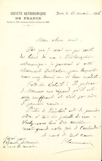 Camille FLAMMARION. L.A.S., Paris 11 mai 1906, à un ami ; 1 page in-8, en-tête Société Astronomique de France.

   « Dès que je serai un peu sorti des liens de ma Philosophie astronomique je penserai à cette charmante Initiation, pour laquelle vous m’avez donné un si beau modèle »… Le Prince de Monaco est souffrant et n’est pas sûr de pouvoir venir à la Fête du Soleil. Il trouve que « l’idée de Painlevé est de premier ordre […]. Voulez-vous lui dire combien serait grande notre joie de l’entendre ? »...