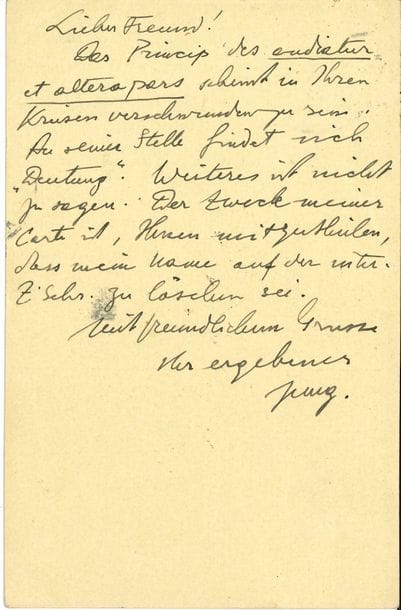 Carl Gustav JUNG (1875-1961) médecin psychiatre suisse. L.A.S., [Küsnacht 10 novembre 1913], au Dr Sándor Ferenczi à Budapest ; ¾ page in-12, adresse au dos (Postkarte) ; en allemand.

   Le principe du Audiatur et altera pars lui semble avoir disparu dans les cercles. À sa place on trouve l’interprétation (« Deutung »). À cela il n’y a rien à ajouter. Il exige que son nom soit impérativement effacé…