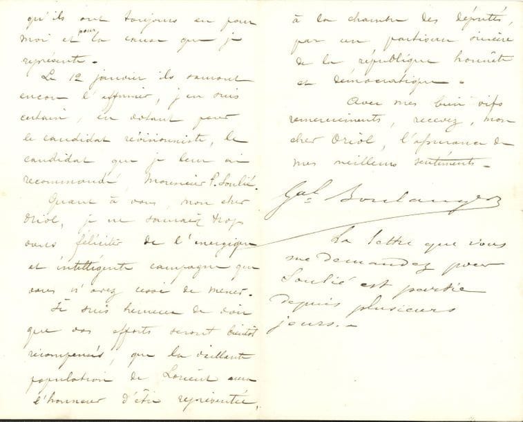 Georges BOULANGER (1837-1891) général et homme politique. 2 L.S., la 2e avec post-scriptum autographe, 1889-1890 ; 4 pages et demie in-8.

   Londres 17 août 1889, au président du comité électoral de Lorient. M. Soulié lui a remis la proposition du Comité par laquelle il renonce à la candidature en faveur de Boulanger. « Je le remercie bien vivement de cet acte de désintéressement et de votre protestation contre le jugement de la Haute-Cour. Mais la dernière atteinte portée par la Chambre, au suffrage universel, ne me permet pas d’être candidat à Paris et à Lorient ». Il demande le report de leurs suffrages à Arthur Dillon, comme lui « frappé par ce tribunal d’exception, institué par les pires ennemis de la France : les opportunistes ! »… Saint-Hélier (Jersey) 5 janvier 1890, à Henri Oriol, disant sa gratitude envers les patriotes lorientais, et souhaitant qu’ils votent pour « le candidat révisionniste » Frédéric Soulié. La vaillante population de Lorient sera ainsi représentée à la Chambre « par un partisan sincère de la république honnête et démocratique »…