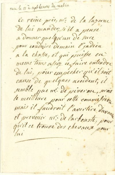 MARIE-ANTOINETTE (1755-1793) Reine de France. L.A., [16 août ? 1788], au comte César-Henri de La Luzerne ; 1 page in-8, le 2e feuillet blanc collé à l’intérieur d’un bifeuillet in-8 au chiffre couronné de Lady Waterford.

   Rare lettre autographe de la Reine organisant une chasse pour un ambassadeur indien. 
   « La reine prie Mr de la Luzerne de lui mander, si il a pensé a donner quelqu’un de sure pour conduire demain l’Indien a la chasse, et qui puisse en meme tems assez ce faire entendre de lui, pour empecher qu’il soit cause de quelques accident, il semble que Mr de Piveron, seroit le meilleure pour cette commission mais il faudroit l’avertire d’avance et prevenir Mr de Larbouste, pour qu’il ce trouve des chevaux pour lui ». 
   La lettre est adressée au comte César-Henri-Guillaume de La Luzerne (1737-1799), ancien gouverneur général des Isles sous le vent, alors ministre de la Marine, qui a noté en haut de la lettre : « reçu le 17 à sept heures du matin ».
   En 1788, le Sultan de Mysore (Inde), Tipoo Sahib, envoie des ambassadeurs en France pour chercher de l’aide face aux visées expansionnistes britanniques. Ils sont reçus en août 1788 à Versailles. Ces trois Indiens éveillent la curiosité à la Cour, et notamment celle d’Élisabeth Vigée-Lebrun, amenée à faire leur portrait comme elle le raconte dans ses Mémoires : « Puisque je vous parle d’ambassadeurs, je ne veux pas oublier de vous dire comment j’ai peint dans ma vie deux diplomates, qui pour être cuivrés, n’en avaient pas moins des têtes superbes. En 1788, des ambassadeurs furent envoyés à Paris par l’empereur Tipoo-Saïb. Je vis ces Indiens à l’Opéra, et ils me parurent si extraordinairement pittoresques que je voulus faire leurs portraits. Ayant communiqué mon désir à leur interprète, je sus qu’ils ne consentiraient jamais à se laisser peindre si la demande ne venait pas du roi, et j’obtins cette faveur de Sa Majesté. Je me rendis à l’hôtel qu’ils habitaient (car ils voulaient être peints 