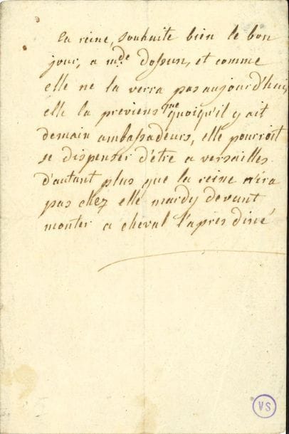 MARIE-ANTOINETTE (1755-1793) Reine de France. L.A., à sa dame d’atours, Geneviève de Gramont, comtesse d’Ossun ; demi-page in-8.

   « La reine, souhaite bien le bon jour, a mde d’Ossun, et comme elle ne la verra pas aujourd’hui, elle la previens que quoiqu’il y ait demain ambassadeurs, elle pourroit se dispenser d’etre a Versailles d’autant plus que la reine n’ira pas chez elle mardy devant monter a cheval l’apres diné ».
   Petit cachet de la collection Victor Sanson (VS).