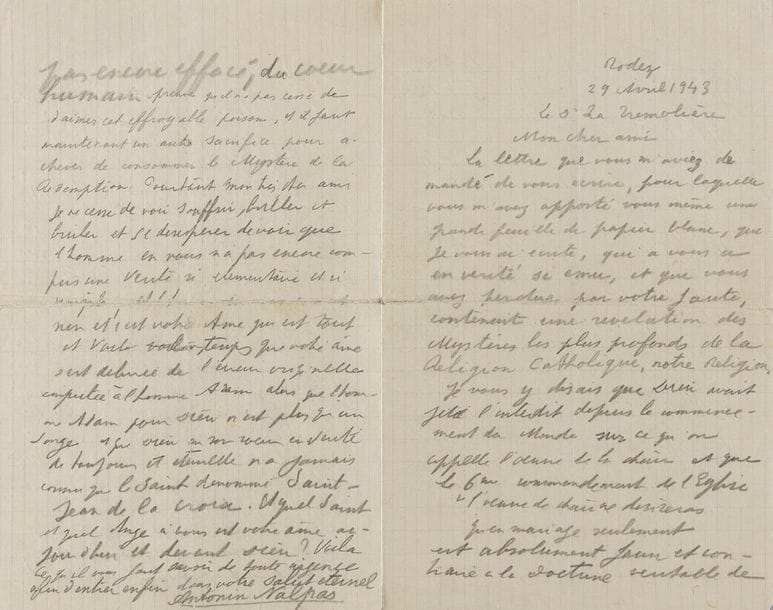 ARTAUD Antonin (1896-1948).
L.A.S. « Antonin Nalpas », Rodez 29 avril 1943, au docteur LA TRÉMOLIÈRE ; 4 pages in-8 au crayon noir (petite fente réparée, texte effacé sur la pliure de la dernière page).

Importante lettre sur la sexualité et Dieu, et demandant de la drogue. 
Artaud se plaint tout d’abord que son médecin ait perdu une lettre contenant « une révélation des Mystères les plus profonds de la Religion Catholique, notre Religion. Je vous y disais que Dieu avait jeté l’interdit depuis le commencement du Monde sur ce qu’on appelle l’œuvre de la chair et que le 6me commandement de l’Église “l’œuvre de chair ne désireras qu’en mariage seulement” est absolument faux et contraire à la Doctrine véritable de Jésus-Christ, et que Dieu tue dans leur âme tous ceux qui dans le mariage commettent ce péché, et le péché de se rapprocher sexuellement d’une femme même pour avoir des enfants. Ce sont les hérétiques qui pour se venger de la Doctrine de chasteté du Christ ont fait admettre et introduire dans les commandements de l’Église cette rédaction d’un mensonge affreux, et fait supporter aux Prêtres de l’Église de Jésus Christ de bénir le mariage de copulation. Dieu n’a jamais voulu d’une humanité dont la chair s’est préparée pendant 9 mois au milieu du sperme et des excréments ». Il presse alors le médecin de lui fournir de la drogue : « Et si sachant ce que je souffre et me reconnaissant dans mon travail vous ne parvenez pas à me donner l’héroïne qu’il me faut, et pensez par rapport à moi à la toxicomanie quand je vous demande de la morphine, alors que je suis intoxiqué du sperme et des excréments qui me viennent de tous vos péchés à tous, et que c’est de l’opium, de l’héroïne et de la morphine qu’il me faudrait pour m’en guérir », et s’il n’accepte pas de le soulager, « c’est que votre âme ne s’est pas encore délivré du poison de la Tare originelle »… Etc.